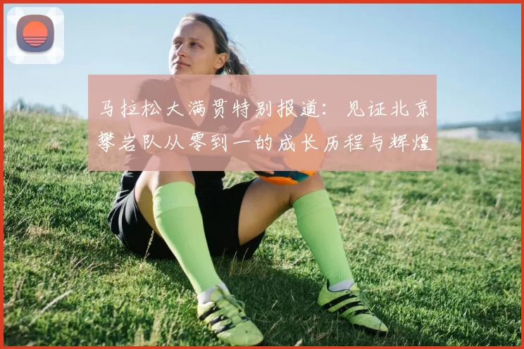 马拉松大满贯特别报道：见证北京攀岩队从零到一的成长历程与辉煌成就