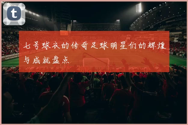 七号球衣的传奇足球明星们的辉煌与成就盘点