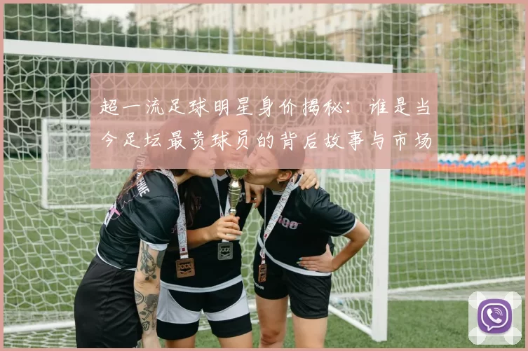 超一流足球明星身价揭秘：谁是当今足坛最贵球员的背后故事与市场价值分析