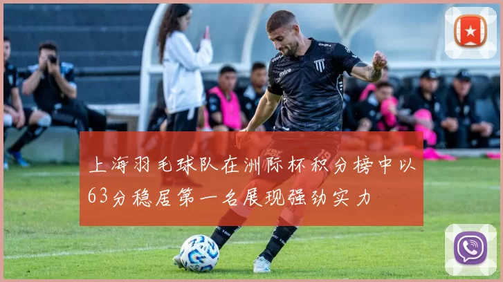 上海羽毛球队在洲际杯积分榜中以63分稳居第一名展现强劲实力