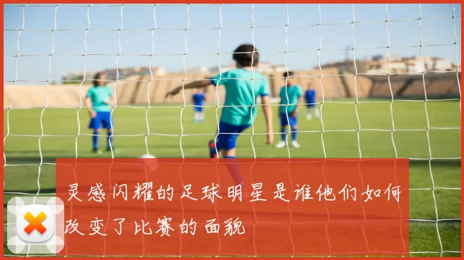 灵感闪耀的足球明星是谁他们如何改变了比赛的面貌