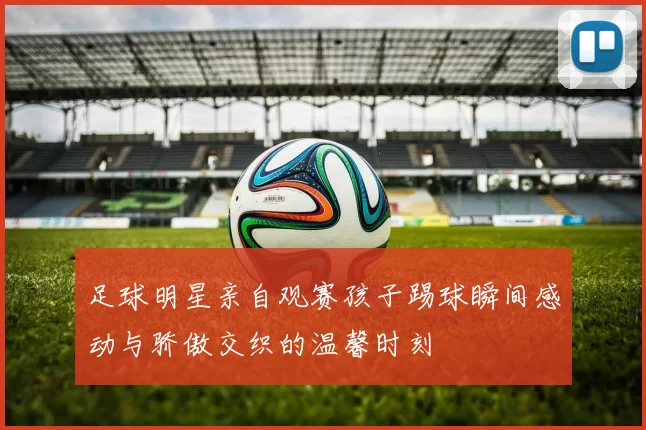 足球明星亲自观赛孩子踢球瞬间感动与骄傲交织的温馨时刻
