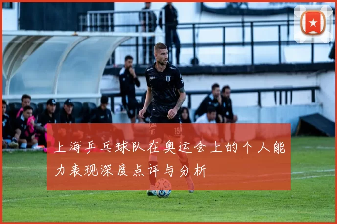 上海乒乓球队在奥运会上的个人能力表现深度点评与分析