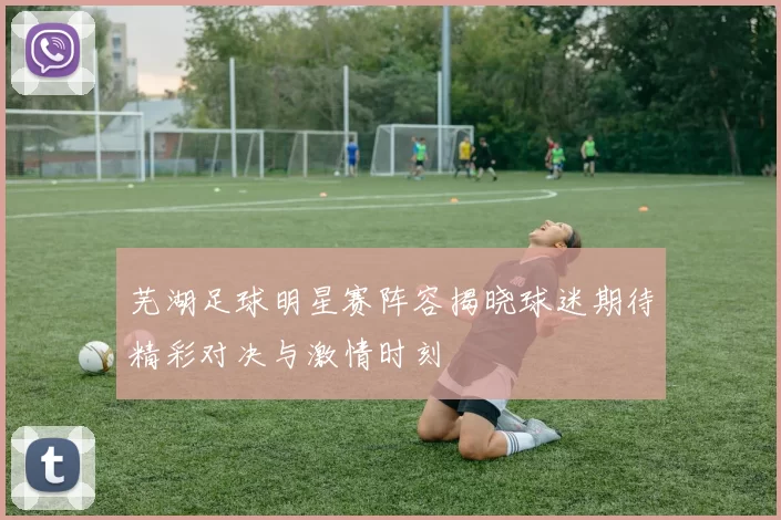 芜湖足球明星赛阵容揭晓球迷期待精彩对决与激情时刻