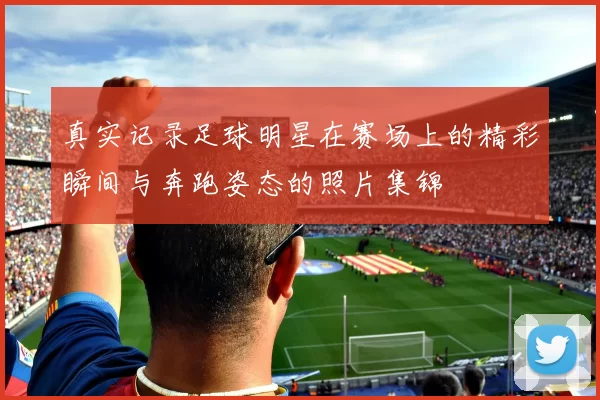 真实记录足球明星在赛场上的精彩瞬间与奔跑姿态的照片集锦