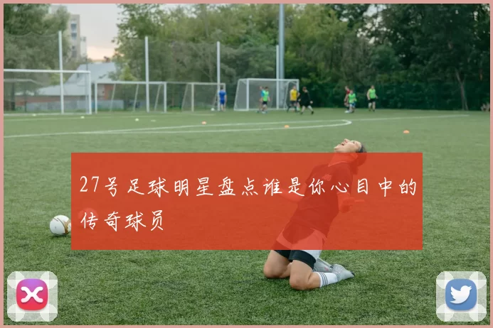 27号足球明星盘点谁是你心目中的传奇球员