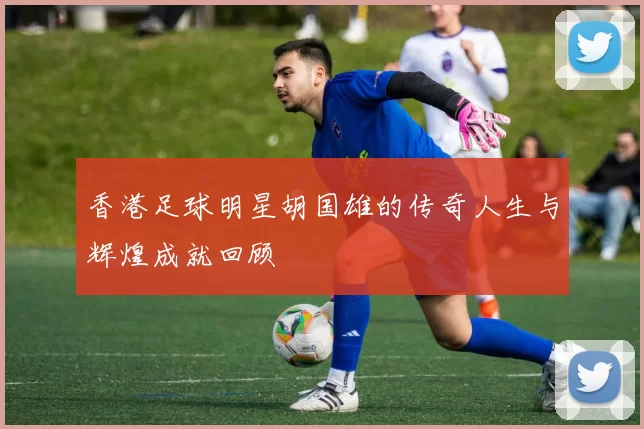 香港足球明星胡国雄的传奇人生与辉煌成就回顾