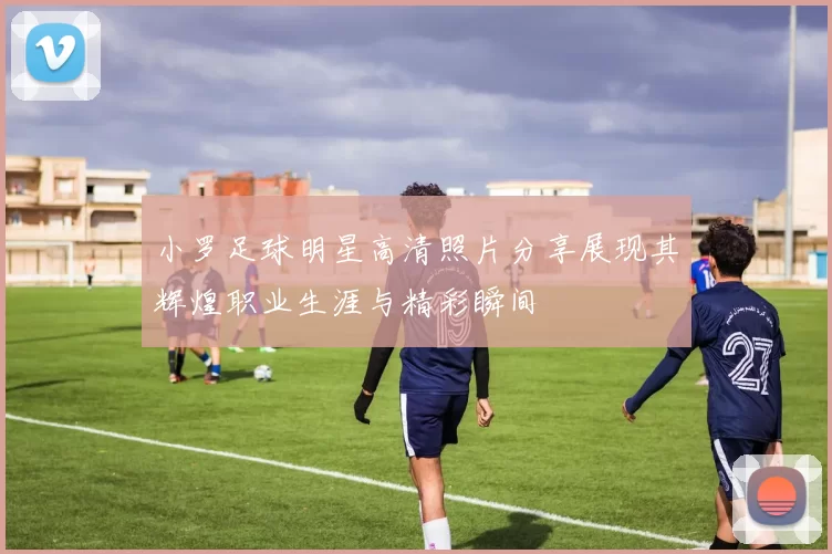 小罗足球明星高清照片分享展现其辉煌职业生涯与精彩瞬间
