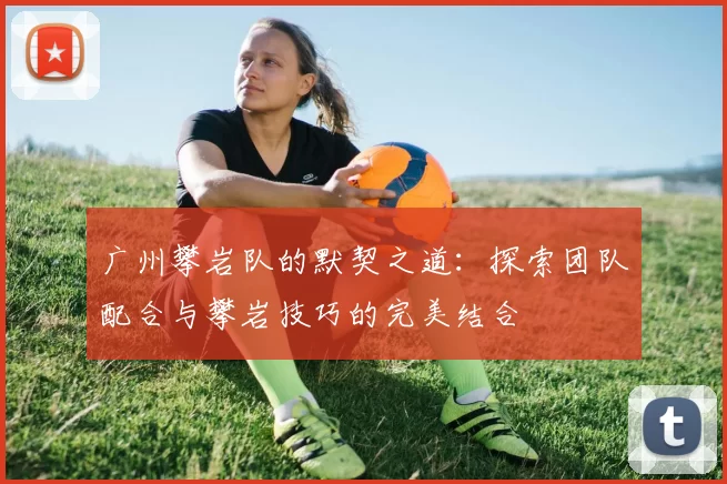 广州攀岩队的默契之道：探索团队配合与攀岩技巧的完美结合