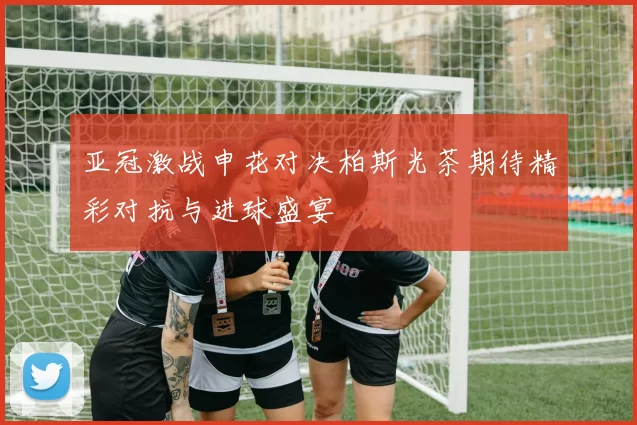 亚冠激战申花对决柏斯光茶期待精彩对抗与进球盛宴