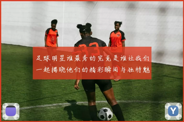 足球明星谁最秀的究竟是谁让我们一起揭晓他们的精彩瞬间与独特魅力
