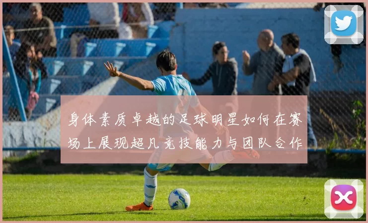 身体素质卓越的足球明星如何在赛场上展现超凡竞技能力与团队合作精神