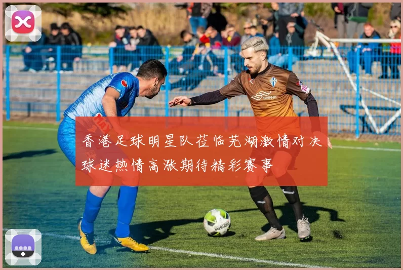 香港足球明星队莅临芜湖激情对决球迷热情高涨期待精彩赛事