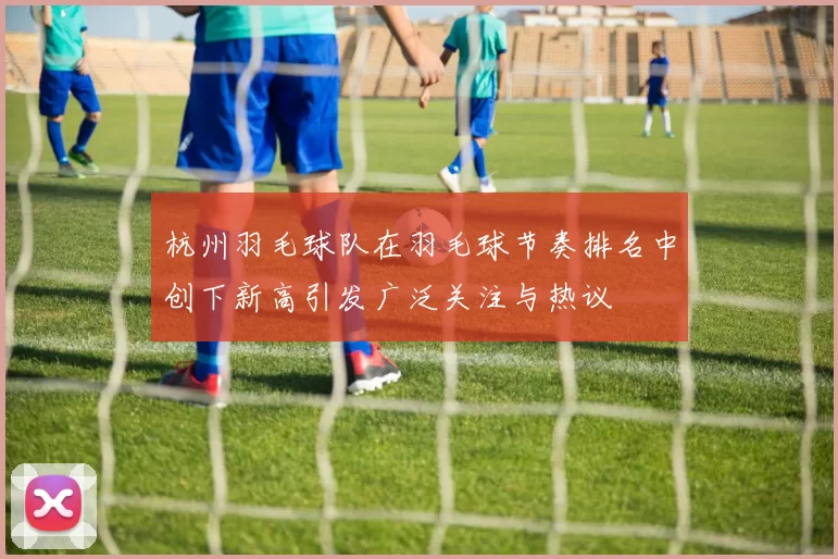 杭州羽毛球队在羽毛球节奏排名中创下新高引发广泛关注与热议