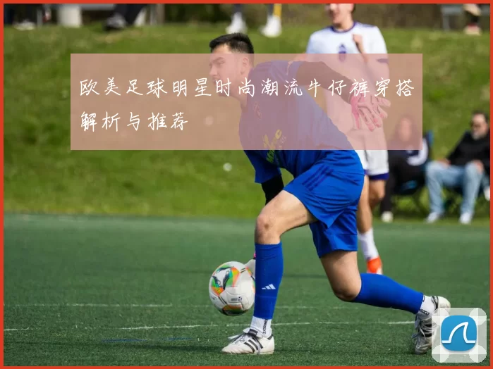 欧美足球明星时尚潮流牛仔裤穿搭解析与推荐