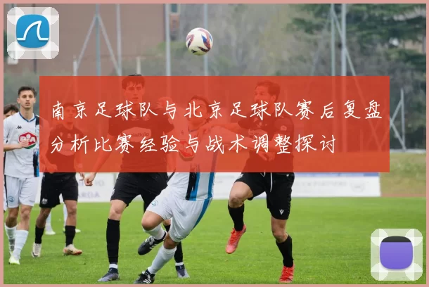 南京足球队与北京足球队赛后复盘分析比赛经验与战术调整探讨