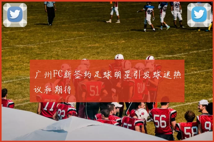 广州FC新签约足球明星引发球迷热议和期待
