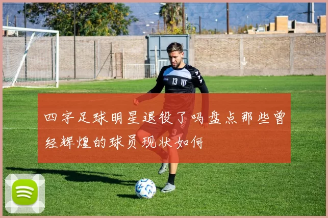 四字足球明星退役了吗盘点那些曾经辉煌的球员现状如何