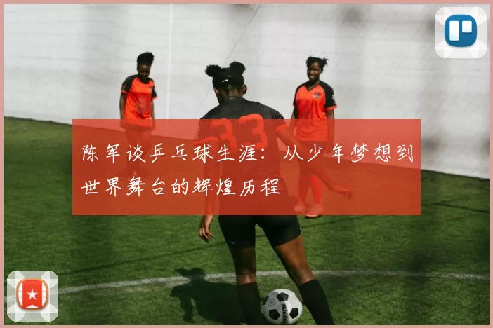 陈军谈乒乓球生涯：从少年梦想到世界舞台的辉煌历程
