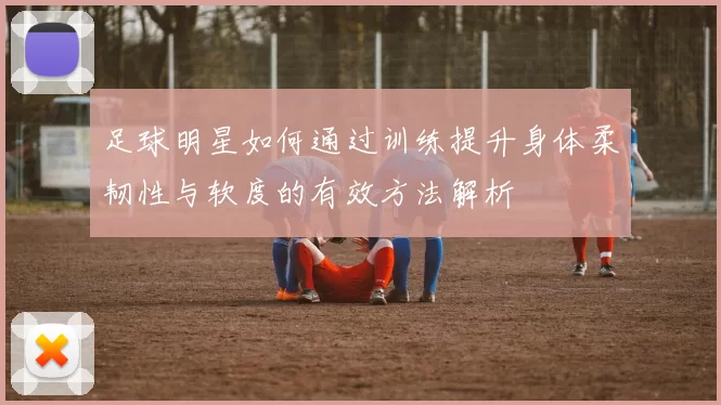 足球明星如何通过训练提升身体柔韧性与软度的有效方法解析