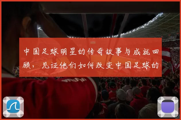 中国足球明星的传奇故事与成就回顾，见证他们如何改变中国足球的未来