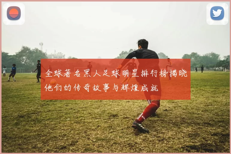 全球著名黑人足球明星排行榜揭晓他们的传奇故事与辉煌成就