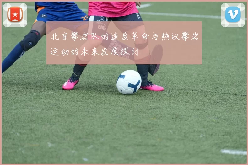 北京攀岩队的速度革命与热议攀岩运动的未来发展探讨