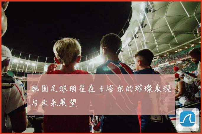 韩国足球明星在卡塔尔的璀璨表现与未来展望