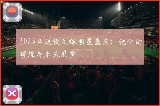2023年退役足球明星盘点：他们的辉煌与未来展望