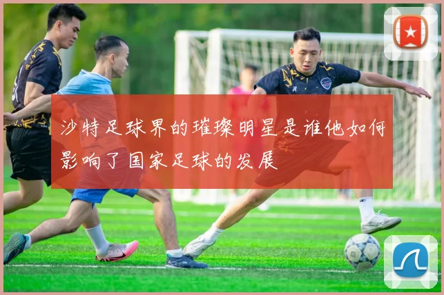 沙特足球界的璀璨明星是谁他如何影响了国家足球的发展