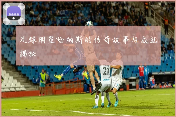 足球明星哈纳斯的传奇故事与成就揭秘