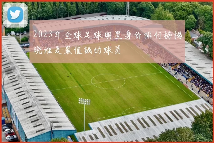 2023年全球足球明星身价排行榜揭晓谁是最值钱的球员