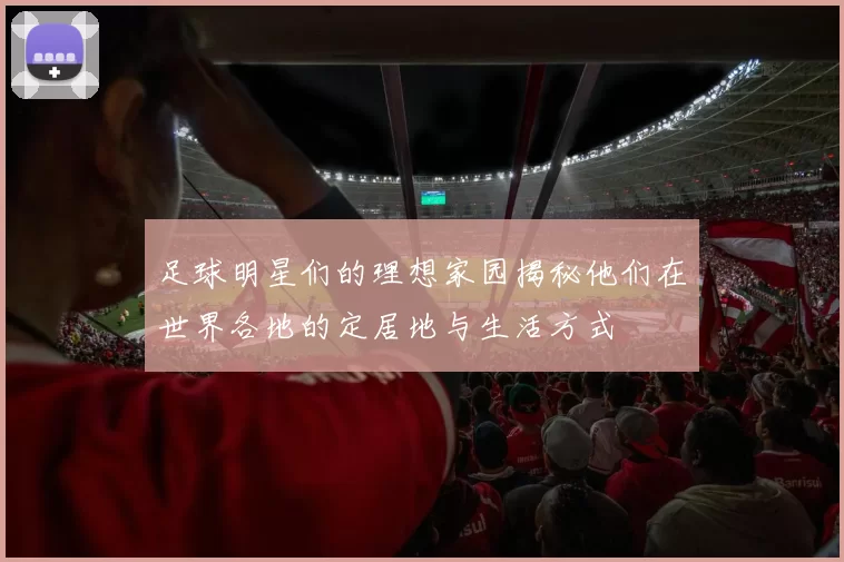 足球明星们的理想家园揭秘他们在世界各地的定居地与生活方式