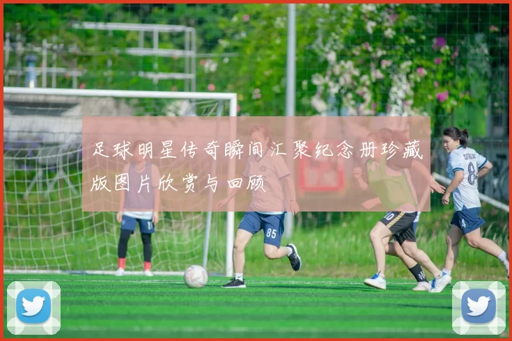 足球明星传奇瞬间汇聚纪念册珍藏版图片欣赏与回顾