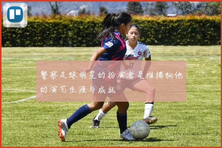 警察足球明星的扮演者是谁揭秘他的演艺生涯与成就