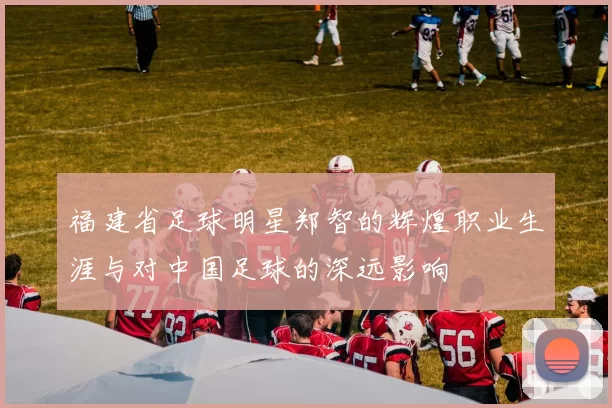 福建省足球明星郑智的辉煌职业生涯与对中国足球的深远影响