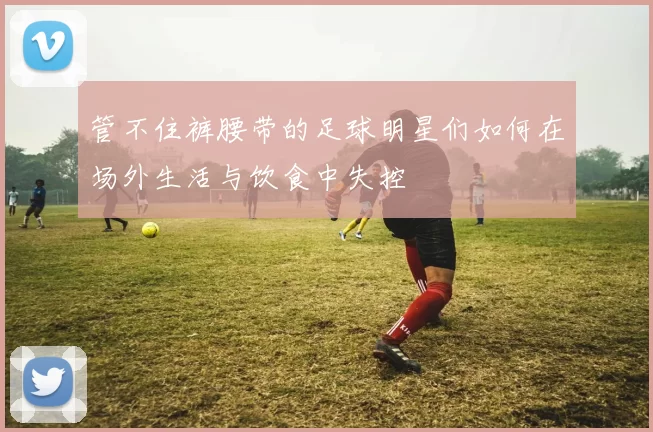 管不住裤腰带的足球明星们如何在场外生活与饮食中失控