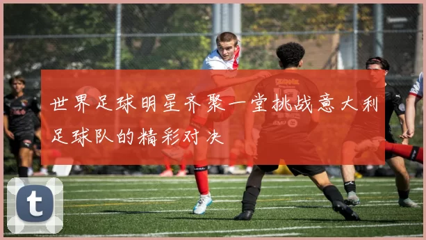 世界足球明星齐聚一堂挑战意大利足球队的精彩对决