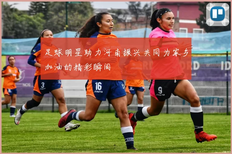 足球明星助力河南振兴共同为家乡加油的精彩瞬间