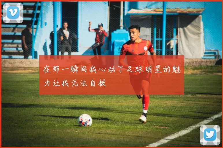 在那一瞬间我心动了足球明星的魅力让我无法自拔