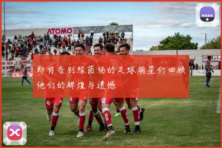 即将告别绿茵场的足球明星们回顾他们的辉煌与遗憾