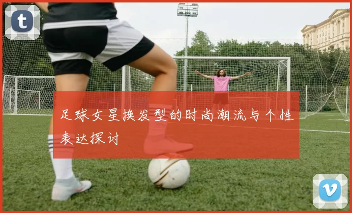 足球女星换发型的时尚潮流与个性表达探讨