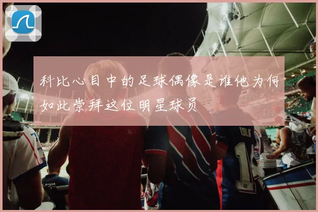 科比心目中的足球偶像是谁他为何如此崇拜这位明星球员