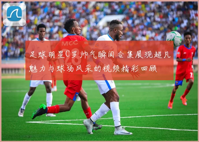 足球明星C罗帅气瞬间合集展现超凡魅力与球场风采的视频精彩回顾