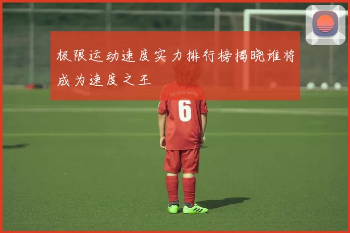 极限运动速度实力排行榜揭晓谁将成为速度之王