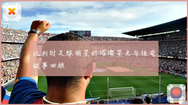 比利时足球明星的璀璨星光与传奇故事回顾