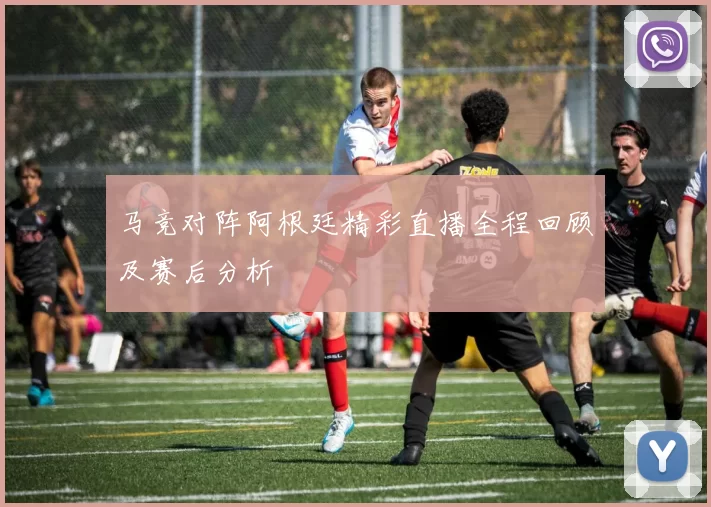 马竞对阵阿根廷精彩直播全程回顾及赛后分析