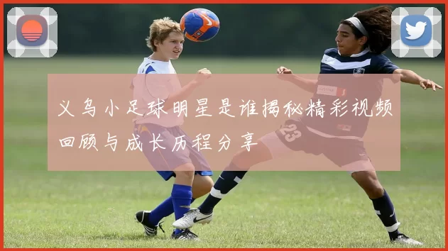 义乌小足球明星是谁揭秘精彩视频回顾与成长历程分享