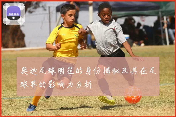 奥迪足球明星的身份揭秘及其在足球界的影响力分析
