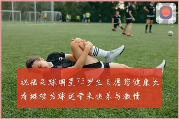 祝福足球明星75岁生日愿您健康长寿继续为球迷带来快乐与激情